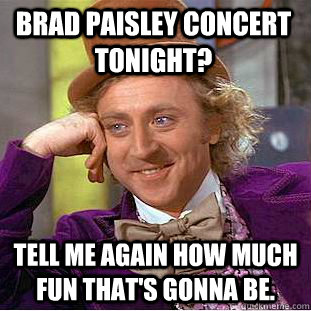 Brad Paisley concert tonight? Tell me again how much fun that's gonna be.  Condescending Wonka