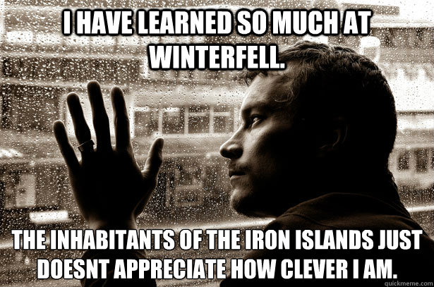 I have learned so much at Winterfell. The inhabitants of The Iron Islands just doesn´t appreciate how clever I am.  Over-Educated Problems