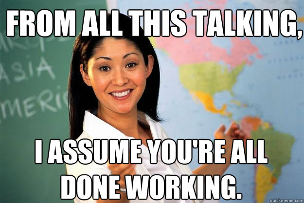 From all this talking, I assume you're all done working.  Unhelpful High School Teacher