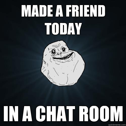 Made a friend today In a chat room  Forever Alone