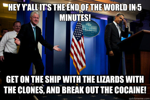 Hey y'all it's the End of the world in 5 minutes!  Get on the ship with the lizards with the clones, and break out the cocaine!  