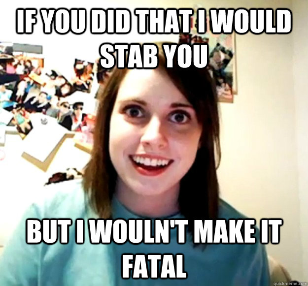 If you did that I would stab you but i wouln't make it fatal  Overly Attached Girlfriend