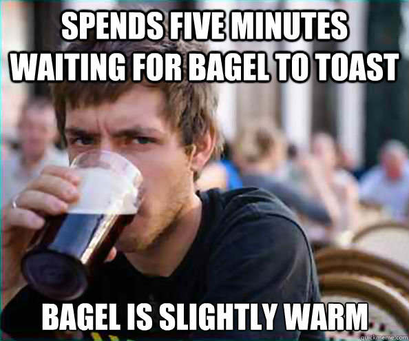 Spends five minutes waiting for bagel to toast bagel is slightly warm  Lazy College Senior