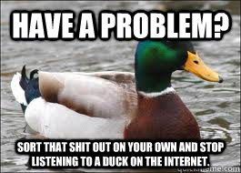 Have a problem? sort that shit out on your own and stop listening to a duck on the internet.  Good Advice Duck