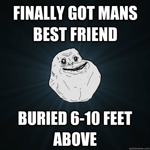 Finally got mans best friend buried 6-10 feet above   Forever Alone