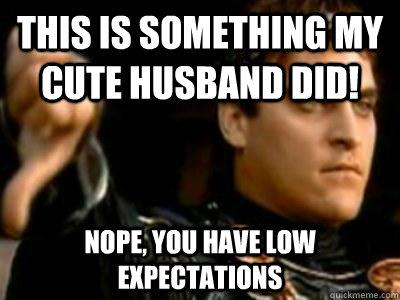 this is something my cute husband did! nope, you have low expectations  Downvoting Roman