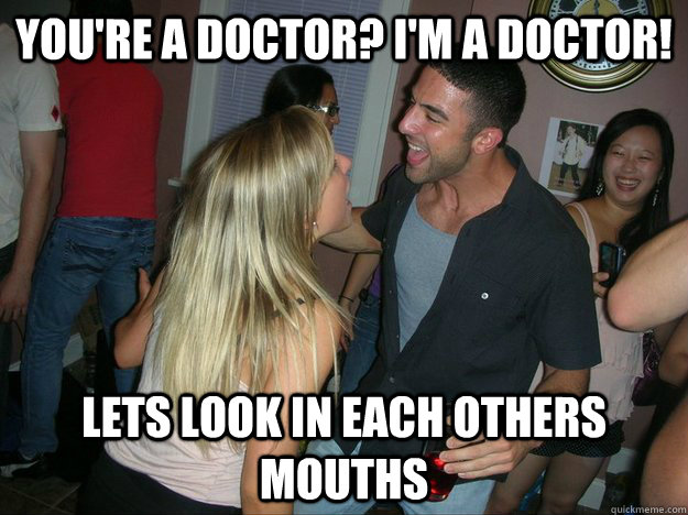 YOU'RE A DOCTOR? i'M A DOCTOR! lets look in each others mouths  