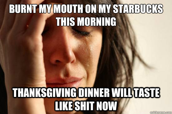 burnt my mouth on my starbucks this morning thanksgiving dinner will taste like shit now  First World Problems