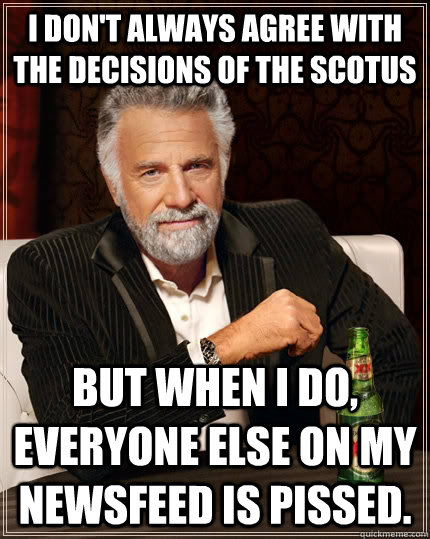 I don't always agree with the decisions of the SCOTUS but when i do, everyone else on my newsfeed is pissed. - I don't always agree with the decisions of the SCOTUS but when i do, everyone else on my newsfeed is pissed.  The Most Interesting Man In The World