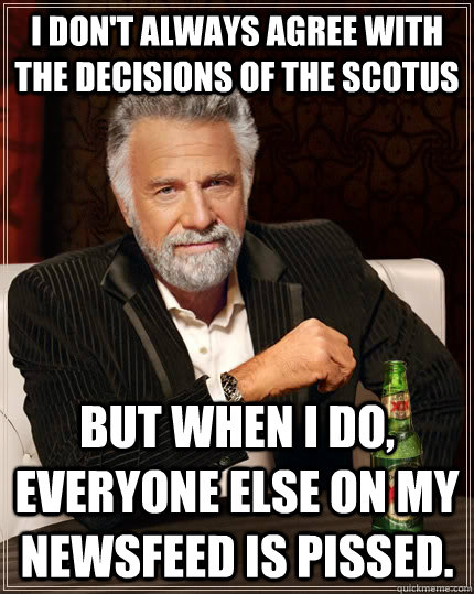 I don't always agree with the decisions of the SCOTUS but when i do, everyone else on my newsfeed is pissed.  The Most Interesting Man In The World