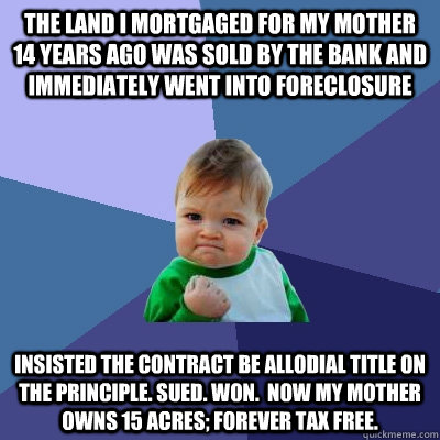 The Land I mortgaged for my mother 14 years ago was sold by the bank and immediately went into foreclosure Insisted the contract be allodial title on the principle. Sued. Won.  Now my mother owns 15 acres; forever tax free.  Success Kid