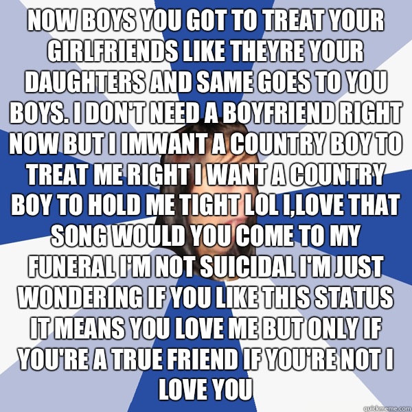 Now boys you got to treat your girlfriends like theyre your daughters and same goes to you boys. I don't need a boyfriend right now but I IMWANT A COUNTRY BOY TO TREAT ME RIGHT I WANT A COUNTRY BOY TO HOLD ME TIGHT LOL I,love that song would you come to m  Annoying Facebook Girl