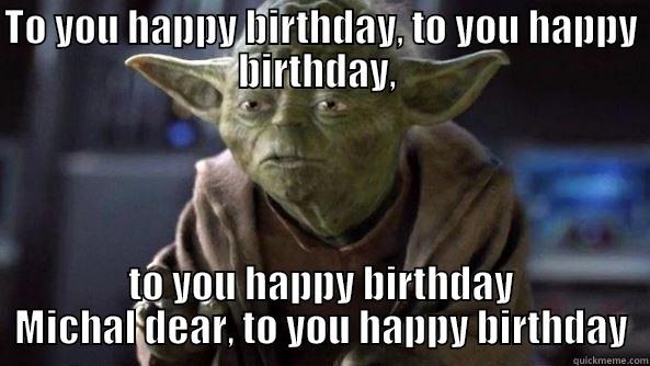 TO YOU HAPPY BIRTHDAY, TO YOU HAPPY BIRTHDAY,  TO YOU HAPPY BIRTHDAY MICHAL DEAR, TO YOU HAPPY BIRTHDAY True dat, Yoda.
