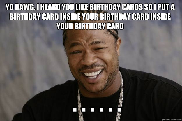 Yo dawg, I heard you like Birthday cards so I put a birthday card inside your birthday card inside your birthday card    . . . . . .  Xzibit meme
