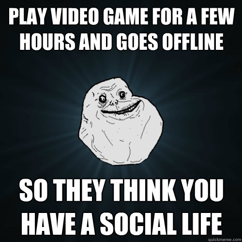 play video game for a few hours and goes offline so they think you have a social life  Forever Alone