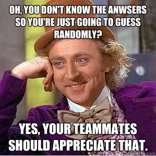 Oh, you don't know the anwsers so you're just going to guess randomly? yes, your teammates should appreciate that.   Condescending Wonka