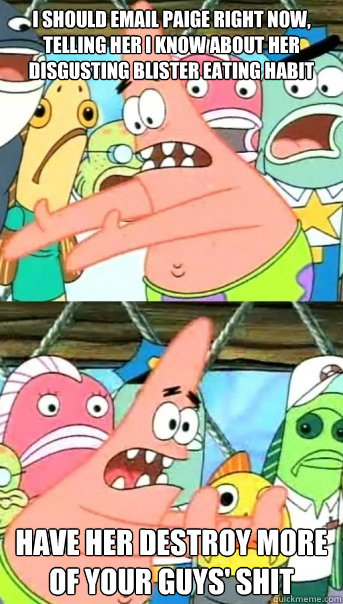 I should email paige right now, telling her I know about her disgusting blister eating habit Have her destroy more of your guys' shit  Push it somewhere else Patrick