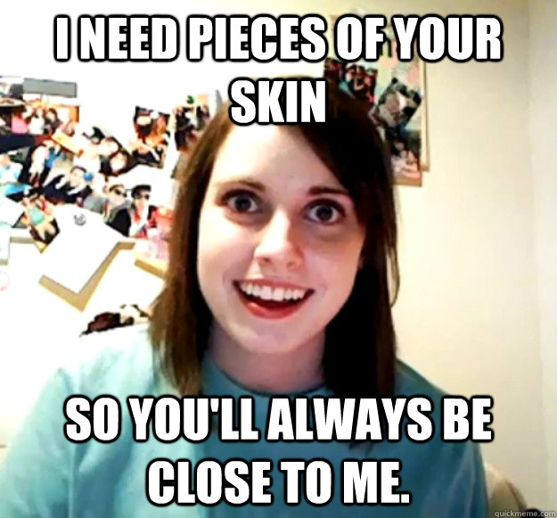 I need pieces of your skin So you'll always be close to me.  Overly Attached Girlfriend