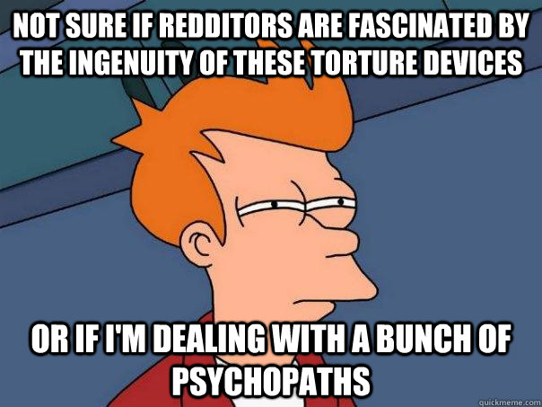 Not sure if redditors are fascinated by the ingenuity of these torture devices Or if I'm dealing with a bunch of psychopaths  Futurama Fry