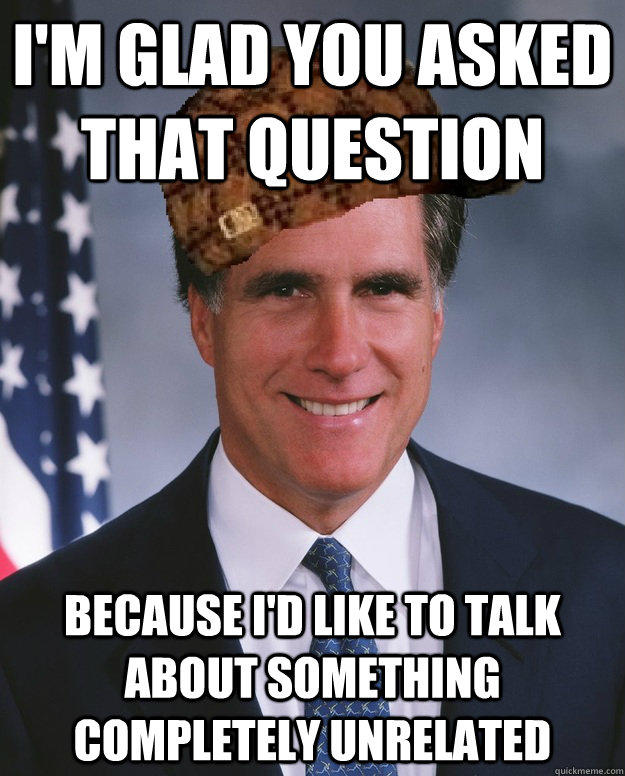 I'm glad you asked that question because I'd like to talk about something completely unrelated   Scumbag Romney