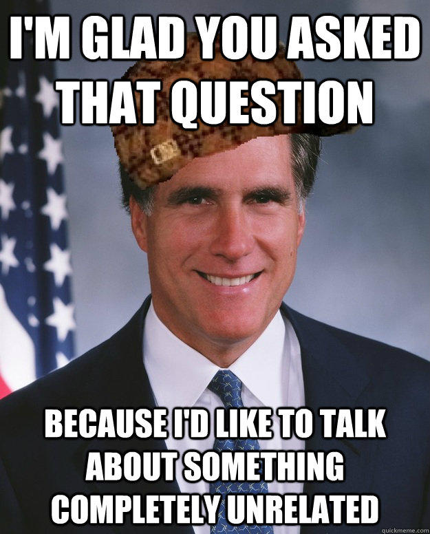 I'm glad you asked that question because I'd like to talk about something completely unrelated  - I'm glad you asked that question because I'd like to talk about something completely unrelated   Scumbag Romney