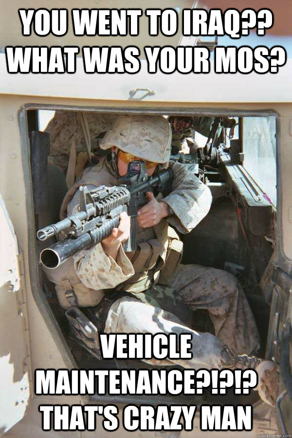 you went to iraq?? what was your mos? vehicle maintenance?!?!? that's crazy man - you went to iraq?? what was your mos? vehicle maintenance?!?!? that's crazy man  Unimpressed Infantry Marine