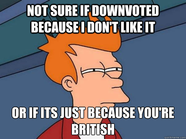 Not sure if downvoted because I don't like it or if its just because you're british  Not sure Fry