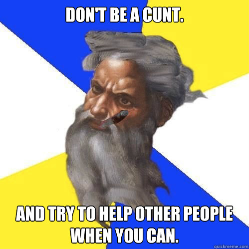 Don't be a cunt. and try to help other people when you can.  - Don't be a cunt. and try to help other people when you can.   Good Guy God
