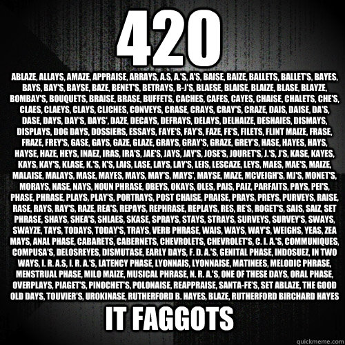 420 ablaze, allays, amaze, appraise, arrays, a.s, a.'s, a's, baise, baize, ballets, ballet's, bayes, bays, bay's, bayse, baze, benet's, betrays, b-j's, blaese, blaise, blaize, blase, blayze, bombay's, bouquets, braise, brase, buffets, caches, cafes, cayes  Insanity Wolf