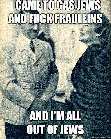 I came to gas jews and fuck frauleins And i'm all 
Out of jews  Hitler