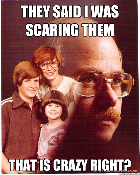 they said i was scaring them that is crazy right?  Vengeance Dad