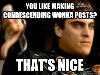You like making condescending wonka posts? That's nice  Downvoting Roman