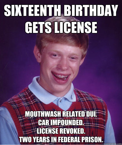 Sixteenth birthday gets license Mouthwash related DUI.
Car impounded. 
License revoked. 
Two years in federal prison. - Sixteenth birthday gets license Mouthwash related DUI.
Car impounded. 
License revoked. 
Two years in federal prison.  Bad Luck Brian