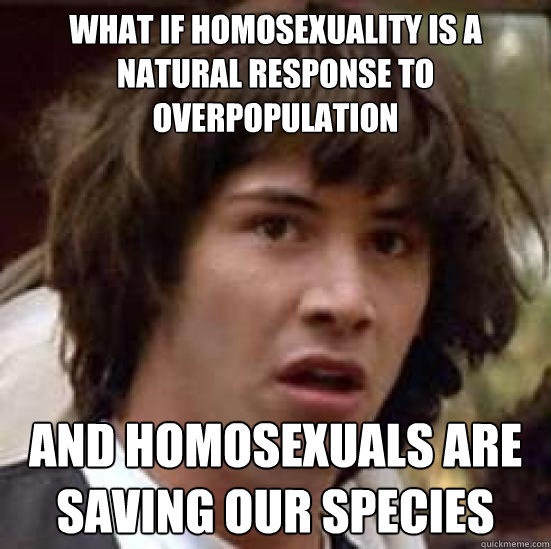 What if homosexuality is a natural response to overpopulation And homosexuals are saving our species  