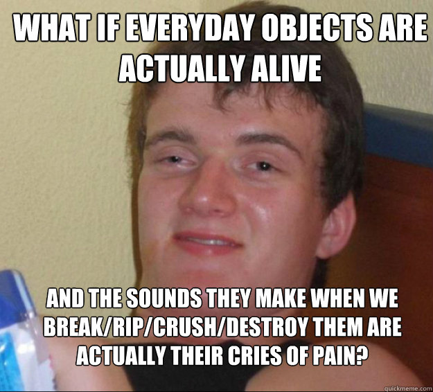 What if everyday objects are actually alive    and the sounds they make when we break/rip/crush/destroy them are actually their cries of pain?  10guy