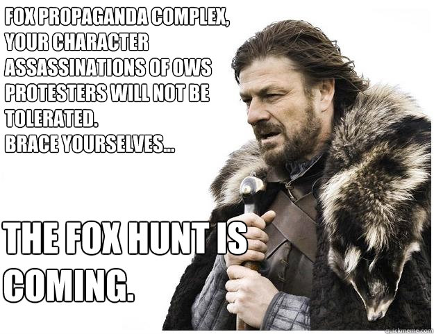 The fox hunt is 
coming. Fox propaganda complex, your character assassinations of OWS protesters will not be tolerated. 
brace yourselves...  Imminent Ned