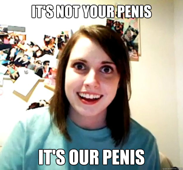 It's not your penis it's our penis  Overly Attached Girlfriend