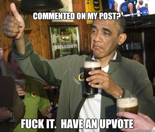Commented on my post? Fuck it.  Have an upvote  Upvoting Obama