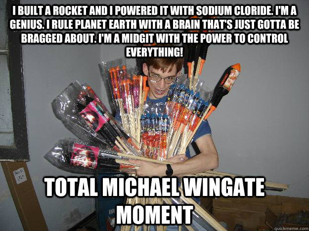 I built a rocket and I powered it with sodium cloride. I'm a genius. I rule planet Earth with a brain that's just gotta be bragged about. I'm a midgit with the power to control EVERYTHING! Total Michael wingate moment  Crazy Fireworks Nerd