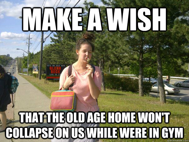 Make a wish that the old age home won't collapse on us while were in gym  