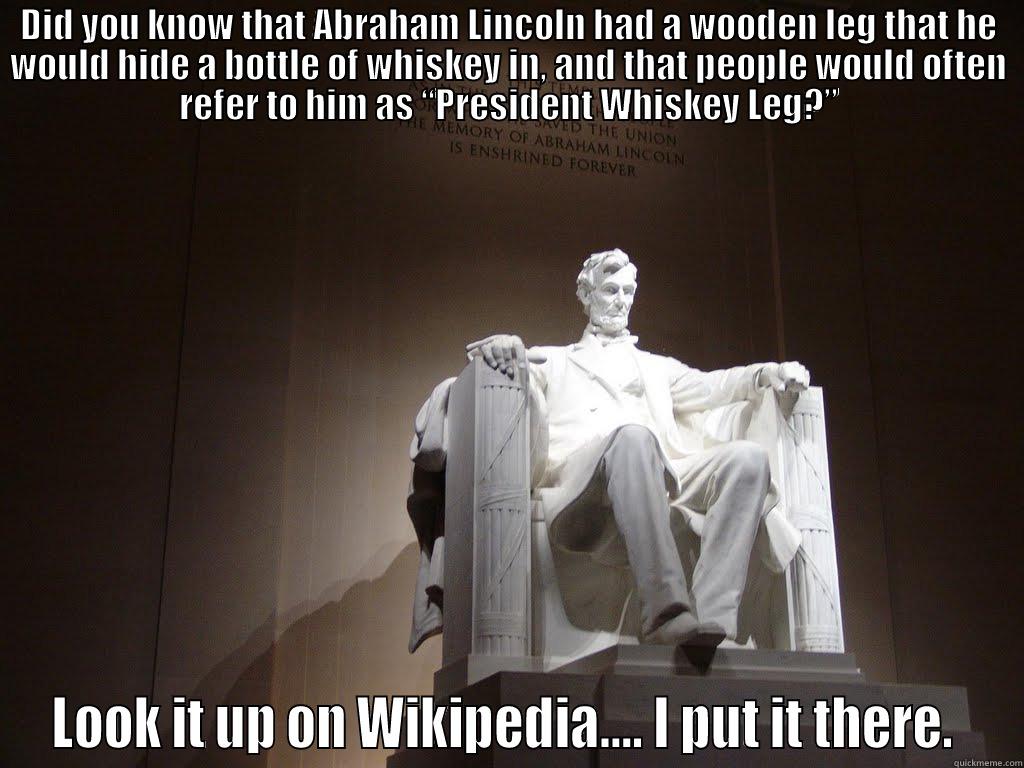 DID YOU KNOW THAT ABRAHAM LINCOLN HAD A WOODEN LEG THAT HE WOULD HIDE A BOTTLE OF WHISKEY IN, AND THAT PEOPLE WOULD OFTEN REFER TO HIM AS “PRESIDENT WHISKEY LEG?” LOOK IT UP ON WIKIPEDIA.... I PUT IT THERE.  Misc