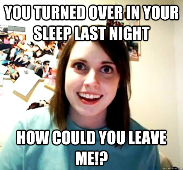 you turned over in your sleep last night how could you leave me!?  Overly Attached Girlfriend