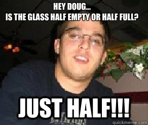 Hey Doug... 
Is the glass half empty or Half Full? Just Half!!!  