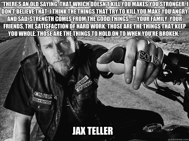 “There’s an old saying: that which doesn’t kill you makes you stronger. I don’t believe that. I think the things that try to kill you make you angry and sad. Strength comes from the good things — your family, your friends, th - “There’s an old saying: that which doesn’t kill you makes you stronger. I don’t believe that. I think the things that try to kill you make you angry and sad. Strength comes from the good things — your family, your friends, th  Jax What doesnt kill you