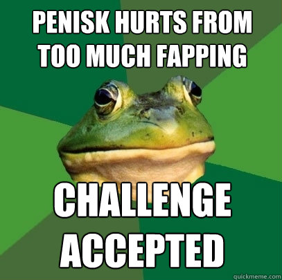 penisk hurts from too much fapping Challenge 
accepted  Foul Bachelor Frog