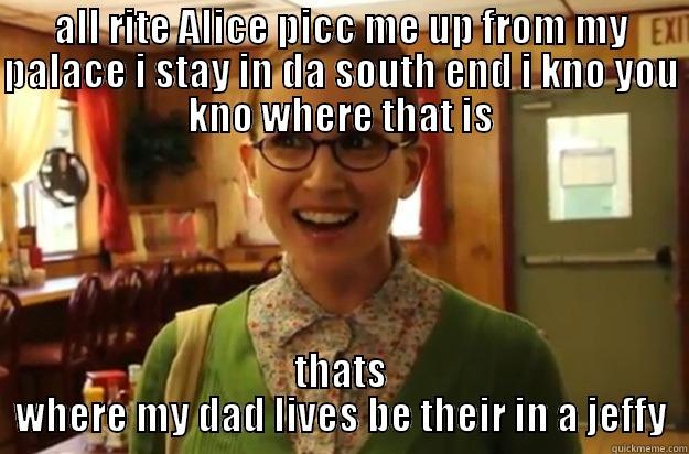 ALL RITE ALICE PICC ME UP FROM MY PALACE I STAY IN DA SOUTH END I KNO YOU KNO WHERE THAT IS THATS WHERE MY DAD LIVES BE THEIR IN A JEFFY Sexually Oblivious Female