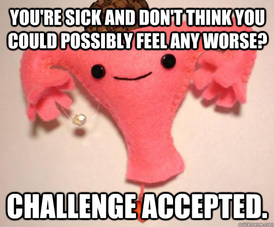 You're sick and don't think you could possibly feel any worse? challenge accepted. - You're sick and don't think you could possibly feel any worse? challenge accepted.  Scumbag Uterus