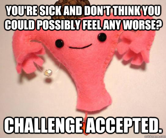 You're sick and don't think you could possibly feel any worse? challenge accepted.  Scumbag Uterus