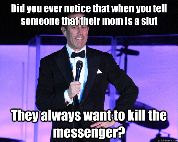 Did you ever notice that when you tell someone that their mom is a slut They always want to kill the messenger?  Generic Comedian Seinfeld