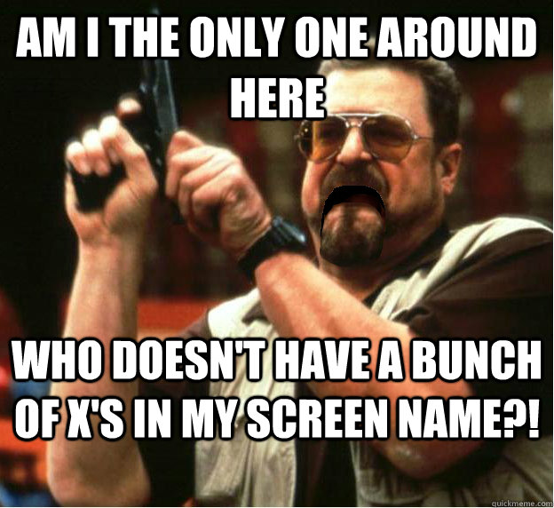Am i the only one around here who doesn't have a bunch of x's in my screen name?! - Am i the only one around here who doesn't have a bunch of x's in my screen name?!  Misc